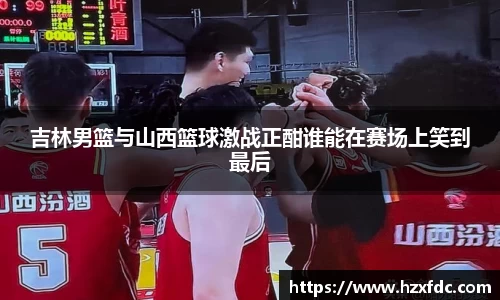 吉林男篮与山西篮球激战正酣谁能在赛场上笑到最后