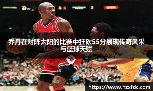 乔丹在对阵太阳的比赛中狂砍55分展现传奇风采与篮球天赋