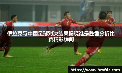 伊拉克与中国足球对决结果揭晓谁是胜者分析比赛精彩瞬间